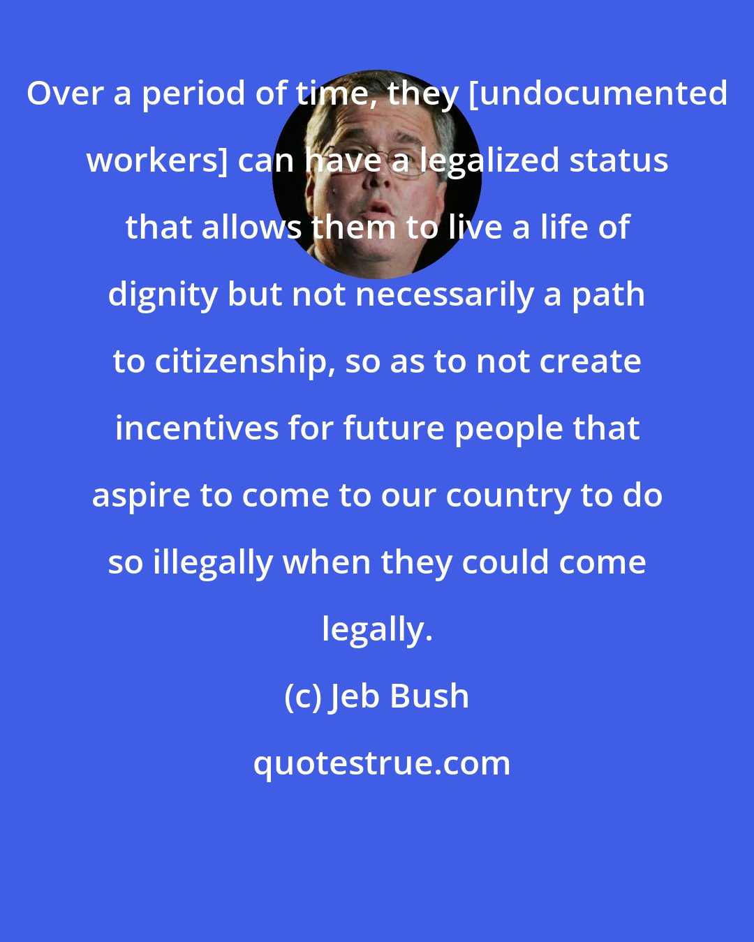 Jeb Bush: Over a period of time, they [undocumented workers] can have a legalized status that allows them to live a life of dignity but not necessarily a path to citizenship, so as to not create incentives for future people that aspire to come to our country to do so illegally when they could come legally.