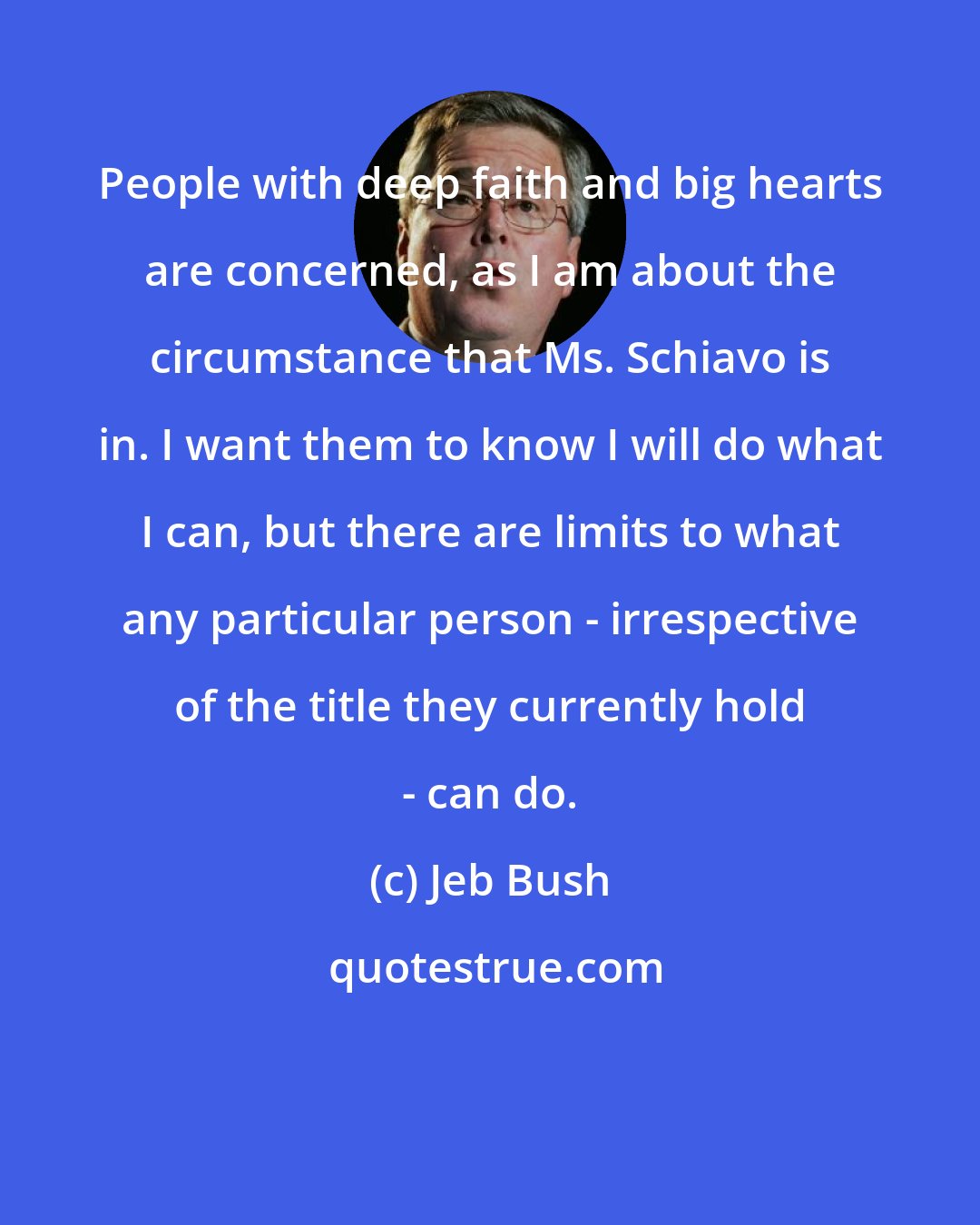 Jeb Bush: People with deep faith and big hearts are concerned, as I am about the circumstance that Ms. Schiavo is in. I want them to know I will do what I can, but there are limits to what any particular person - irrespective of the title they currently hold - can do.