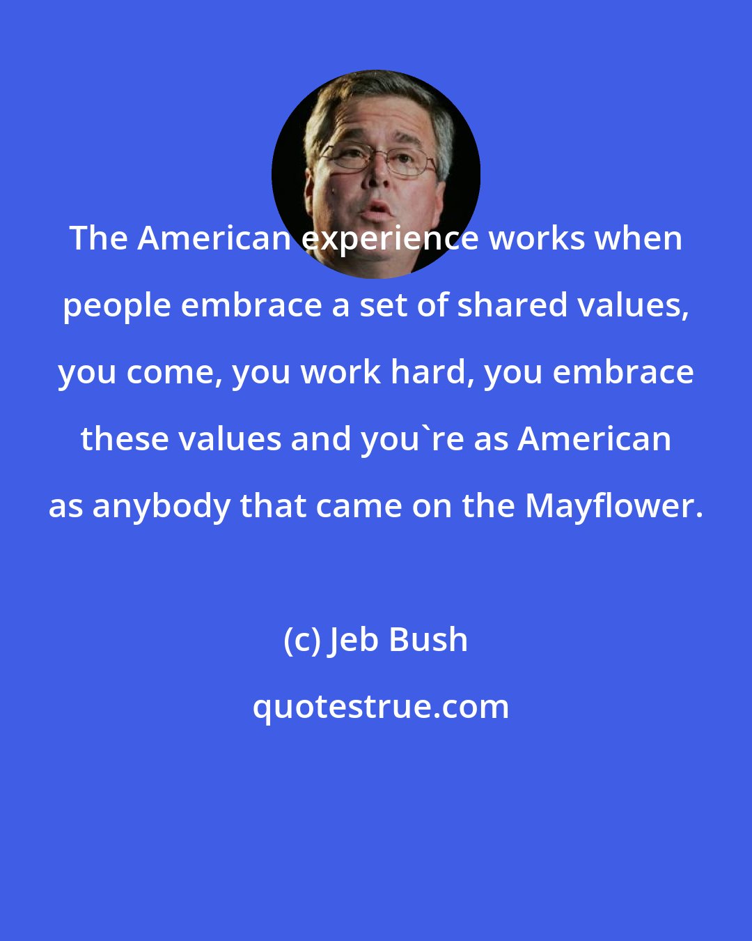Jeb Bush: The American experience works when people embrace a set of shared values, you come, you work hard, you embrace these values and you're as American as anybody that came on the Mayflower.