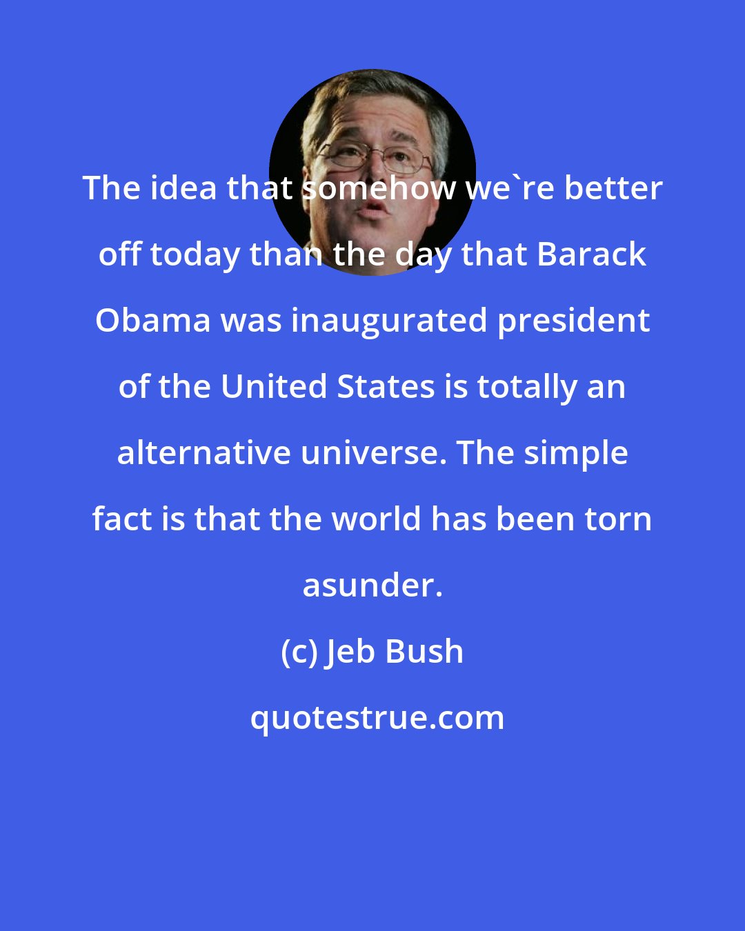 Jeb Bush: The idea that somehow we're better off today than the day that Barack Obama was inaugurated president of the United States is totally an alternative universe. The simple fact is that the world has been torn asunder.