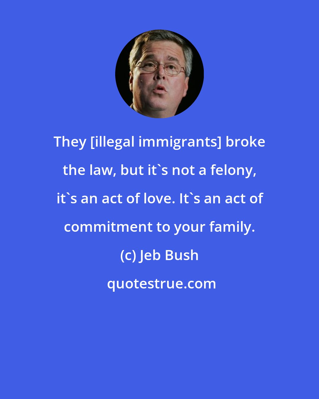 Jeb Bush: They [illegal immigrants] broke the law, but it's not a felony, it's an act of love. It's an act of commitment to your family.