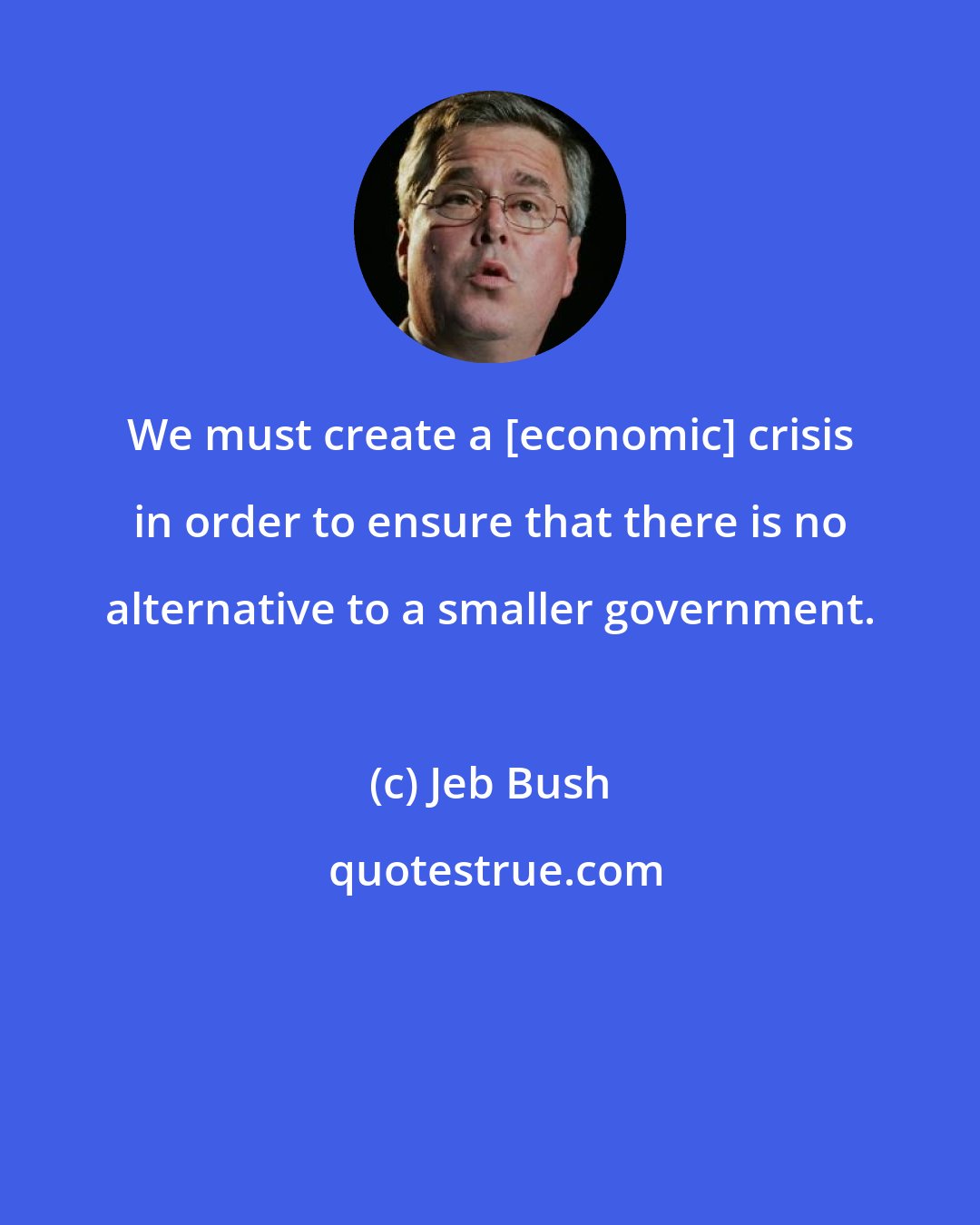 Jeb Bush: We must create a [economic] crisis in order to ensure that there is no alternative to a smaller government.