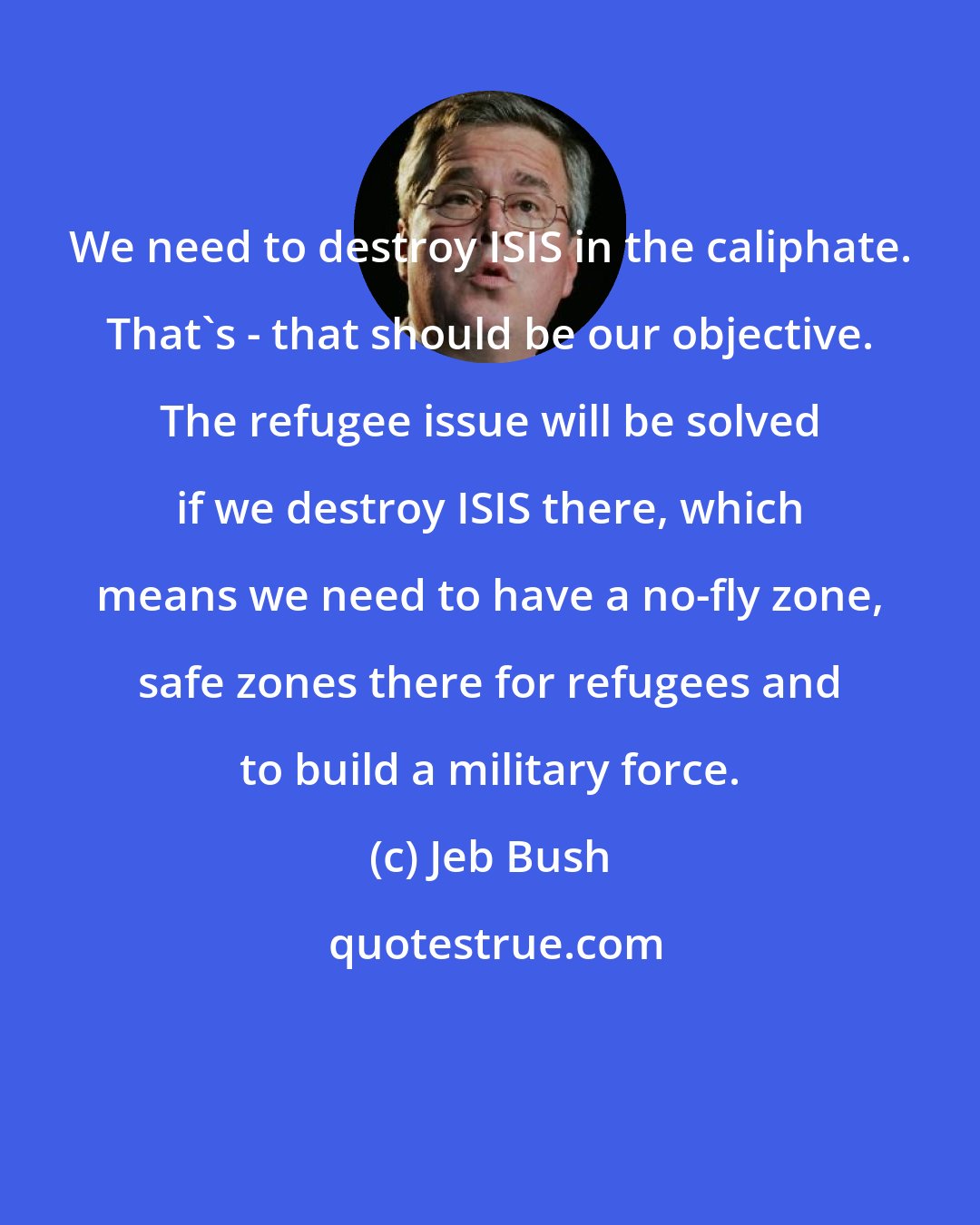Jeb Bush: We need to destroy ISIS in the caliphate. That's - that should be our objective. The refugee issue will be solved if we destroy ISIS there, which means we need to have a no-fly zone, safe zones there for refugees and to build a military force.
