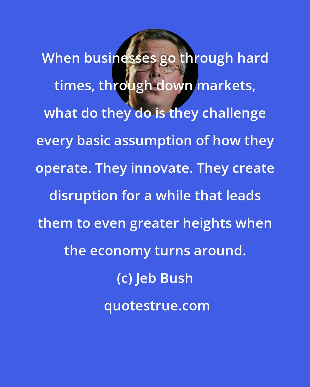 Jeb Bush: When businesses go through hard times, through down markets, what do they do is they challenge every basic assumption of how they operate. They innovate. They create disruption for a while that leads them to even greater heights when the economy turns around.