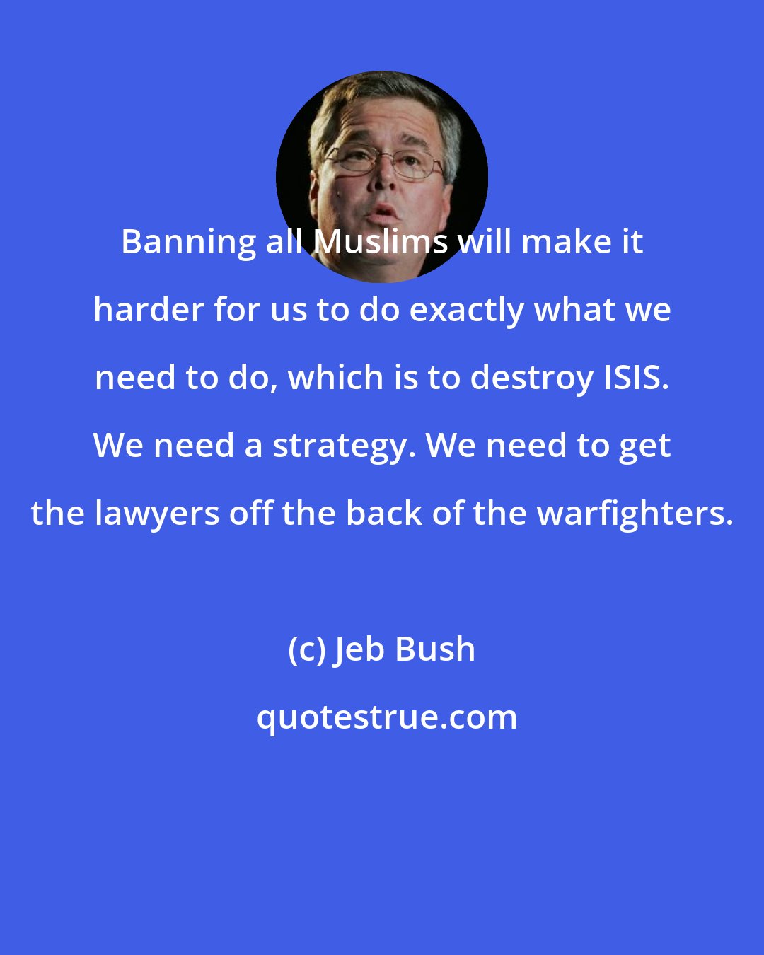 Jeb Bush: Banning all Muslims will make it harder for us to do exactly what we need to do, which is to destroy ISIS. We need a strategy. We need to get the lawyers off the back of the warfighters.