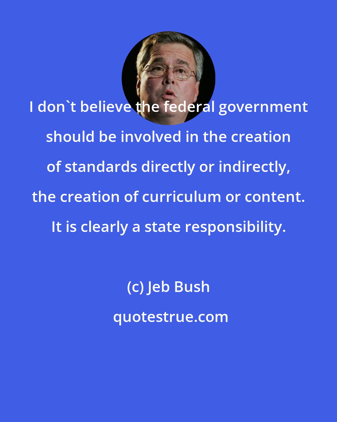 Jeb Bush: I don't believe the federal government should be involved in the creation of standards directly or indirectly, the creation of curriculum or content. It is clearly a state responsibility.