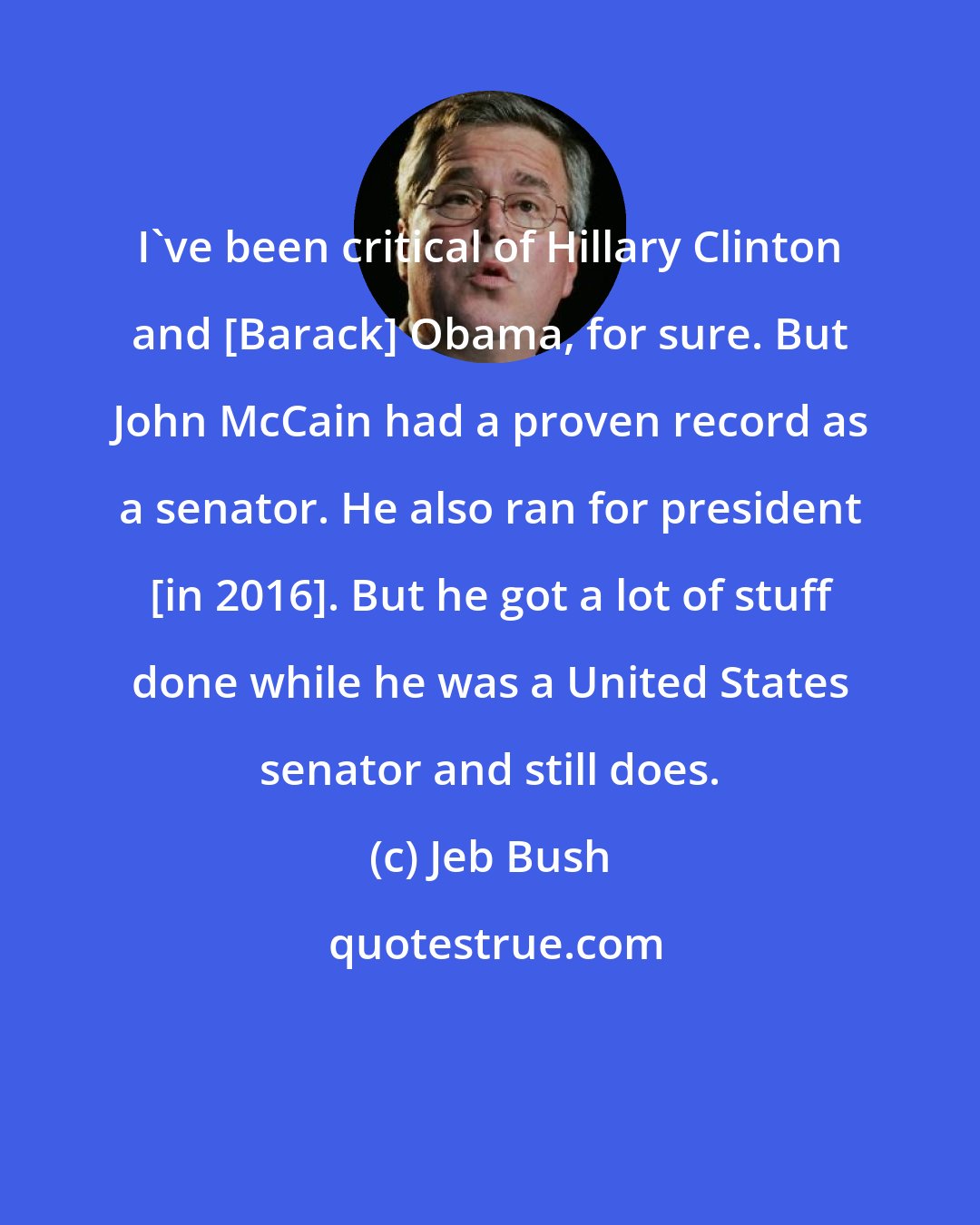 Jeb Bush: I've been critical of Hillary Clinton and [Barack] Obama, for sure. But John McCain had a proven record as a senator. He also ran for president [in 2016]. But he got a lot of stuff done while he was a United States senator and still does.
