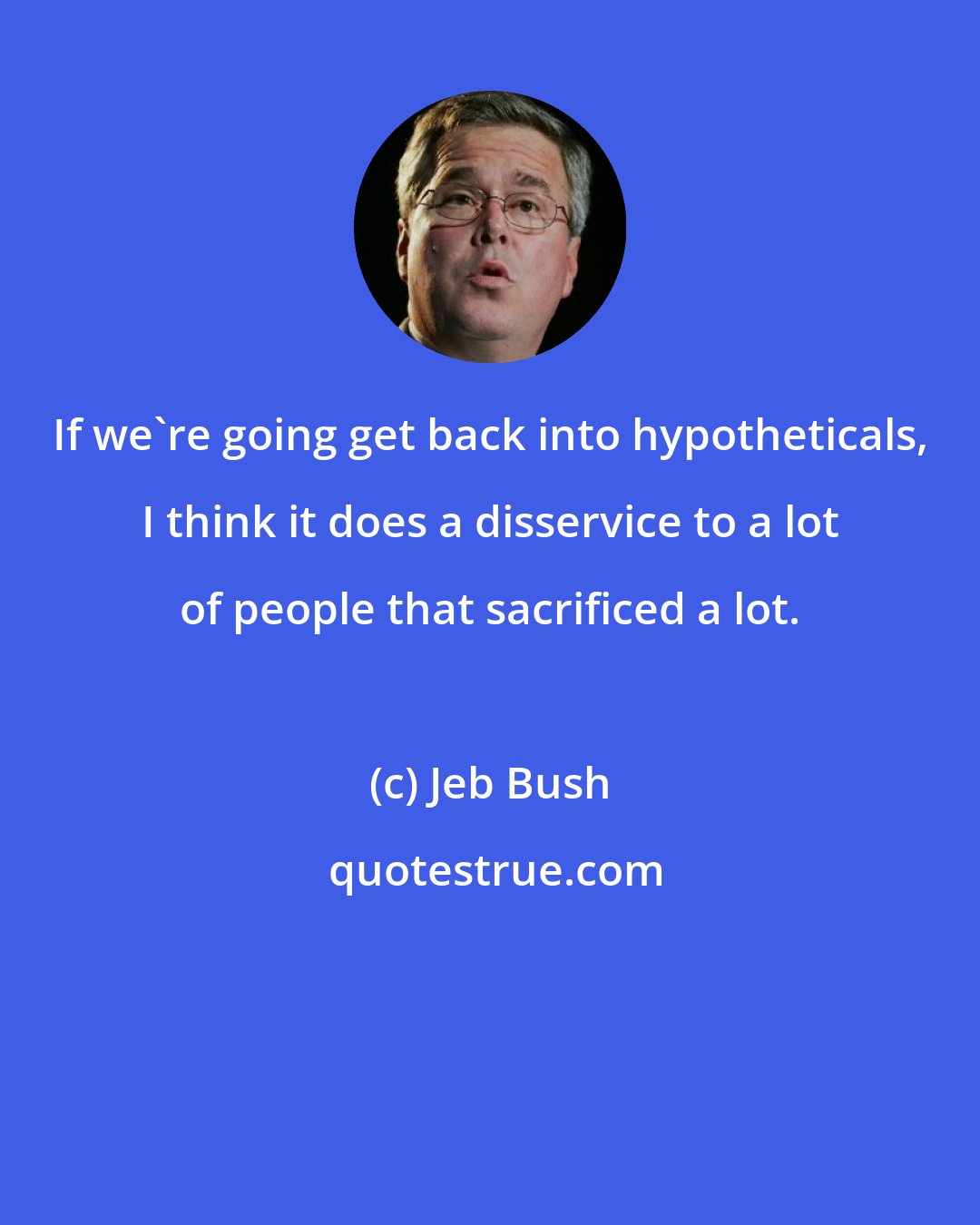 Jeb Bush: If we`re going get back into hypotheticals, I think it does a disservice to a lot of people that sacrificed a lot.