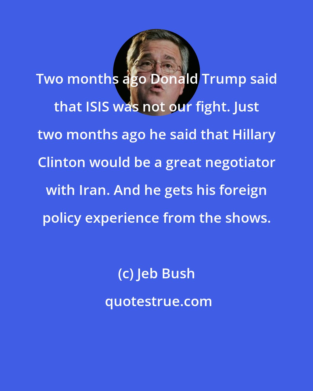 Jeb Bush: Two months ago Donald Trump said that ISIS was not our fight. Just two months ago he said that Hillary Clinton would be a great negotiator with Iran. And he gets his foreign policy experience from the shows.