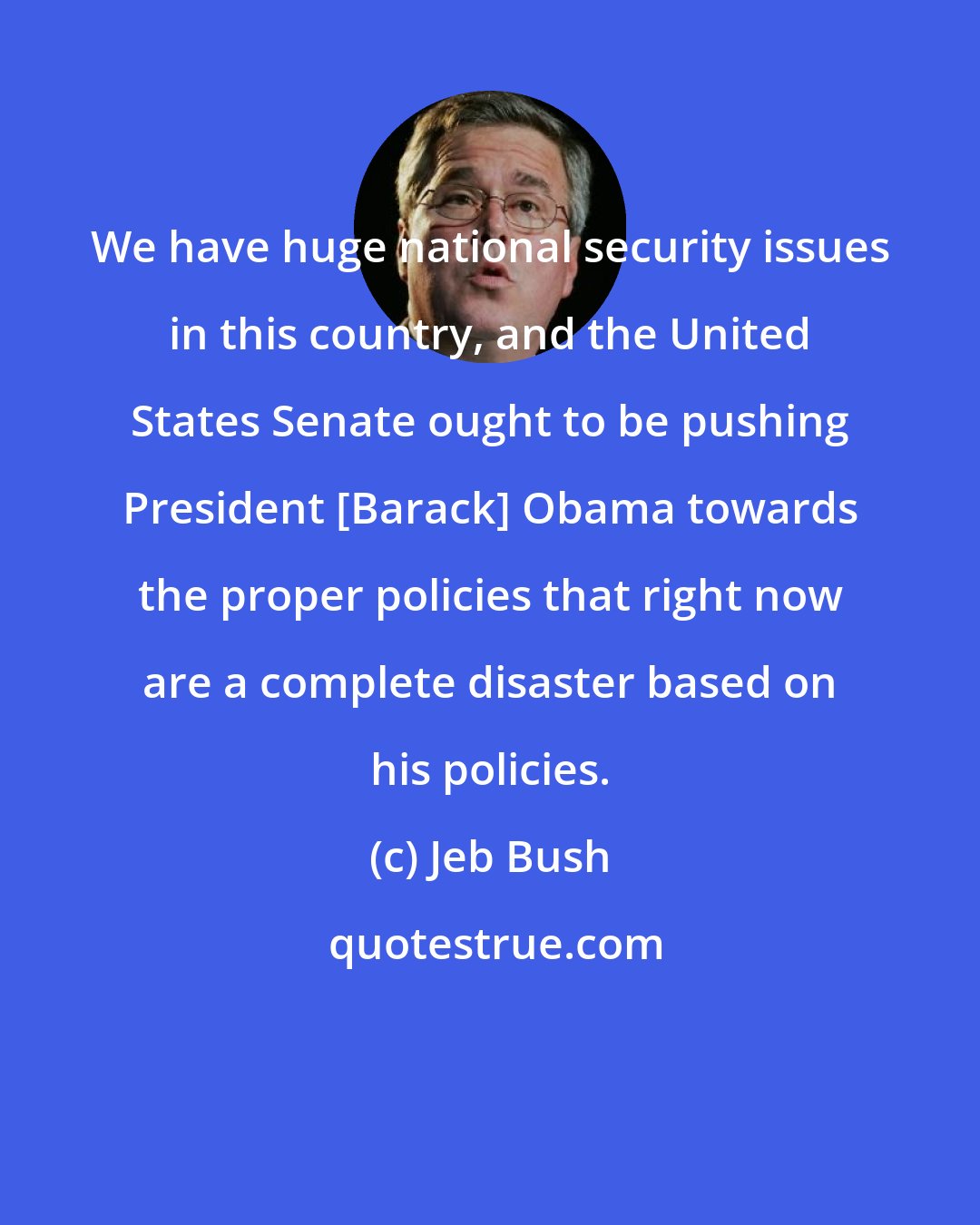Jeb Bush: We have huge national security issues in this country, and the United States Senate ought to be pushing President [Barack] Obama towards the proper policies that right now are a complete disaster based on his policies.
