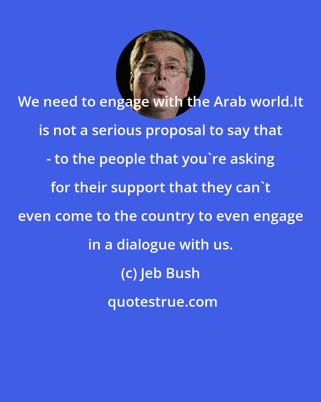 Jeb Bush: We need to engage with the Arab world.It is not a serious proposal to say that - to the people that you're asking for their support that they can't even come to the country to even engage in a dialogue with us.