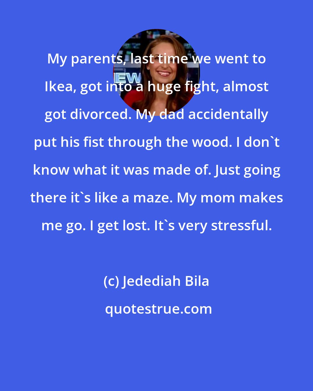 Jedediah Bila: My parents, last time we went to Ikea, got into a huge fight, almost got divorced. My dad accidentally put his fist through the wood. I don't know what it was made of. Just going there it's like a maze. My mom makes me go. I get lost. It's very stressful.