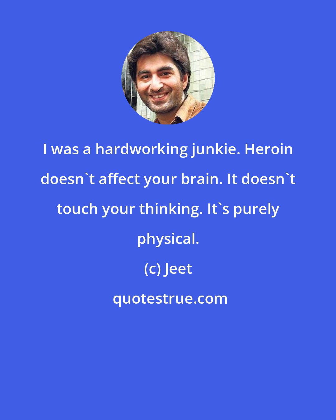 Jeet: I was a hardworking junkie. Heroin doesn't affect your brain. It doesn't touch your thinking. It's purely physical.