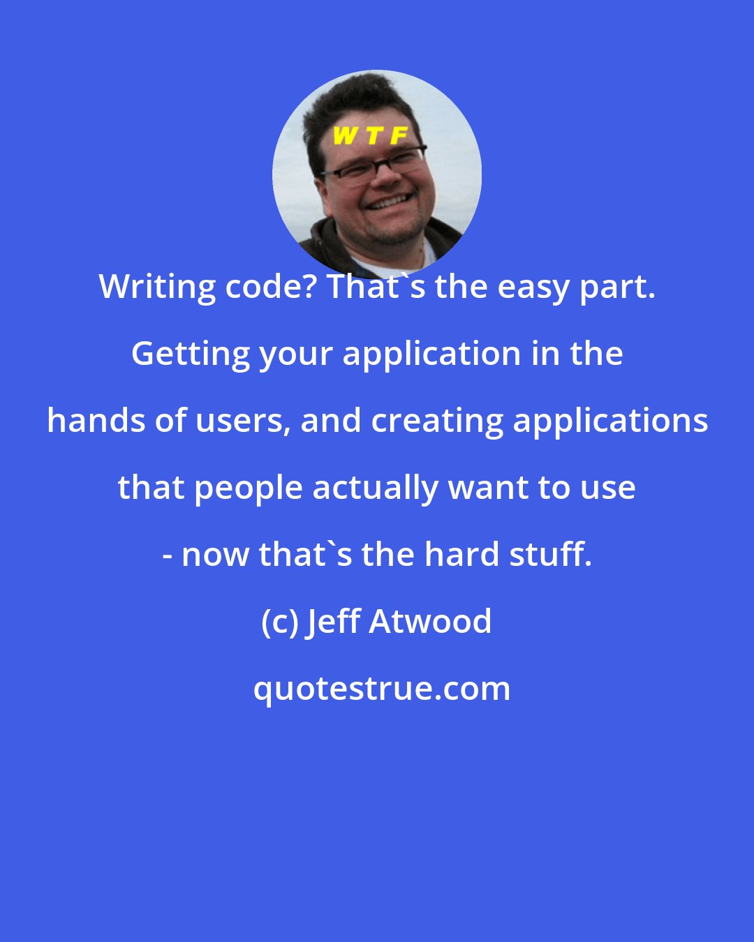 Jeff Atwood: Writing code? That's the easy part. Getting your application in the hands of users, and creating applications that people actually want to use - now that's the hard stuff.
