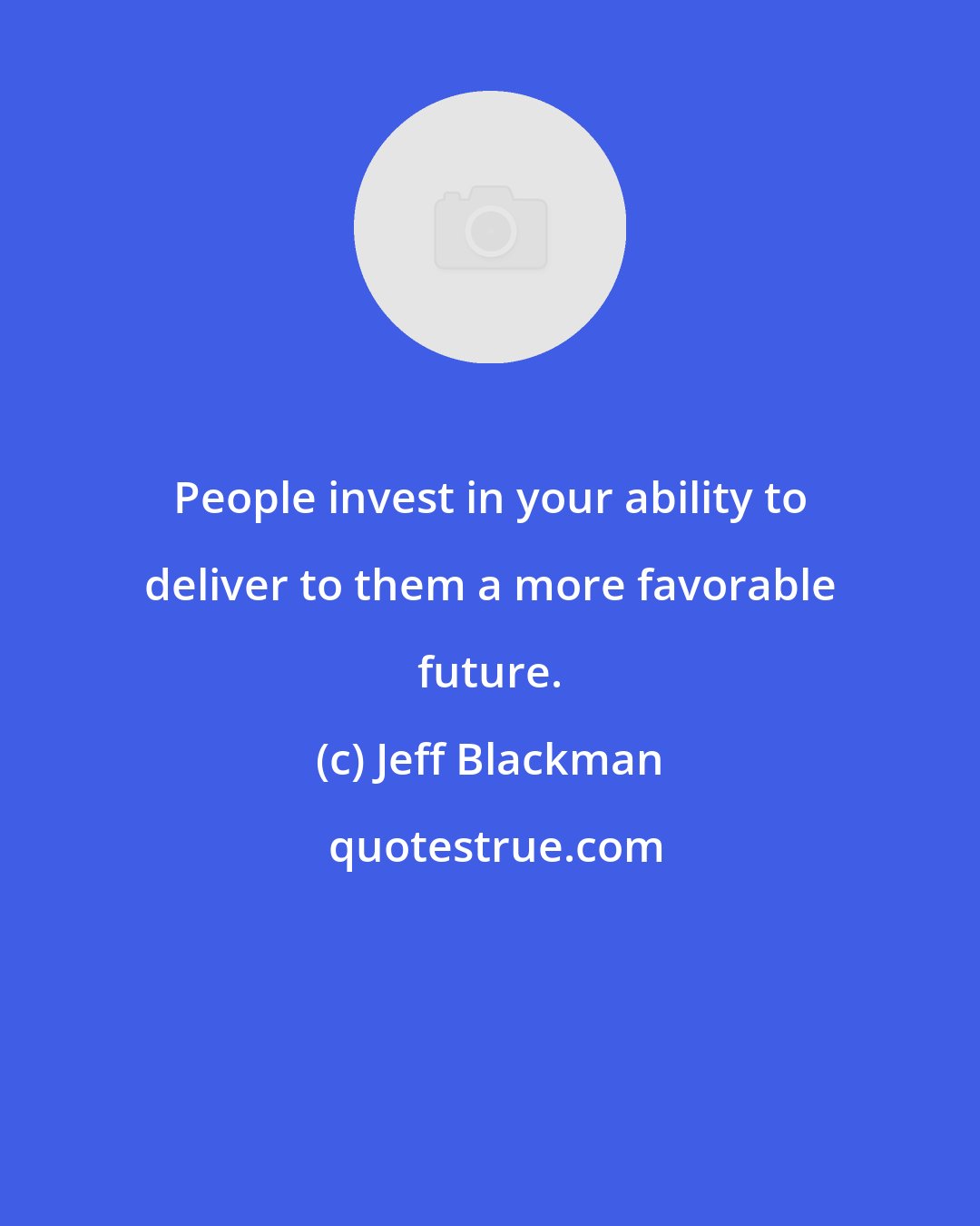 Jeff Blackman: People invest in your ability to deliver to them a more favorable future.