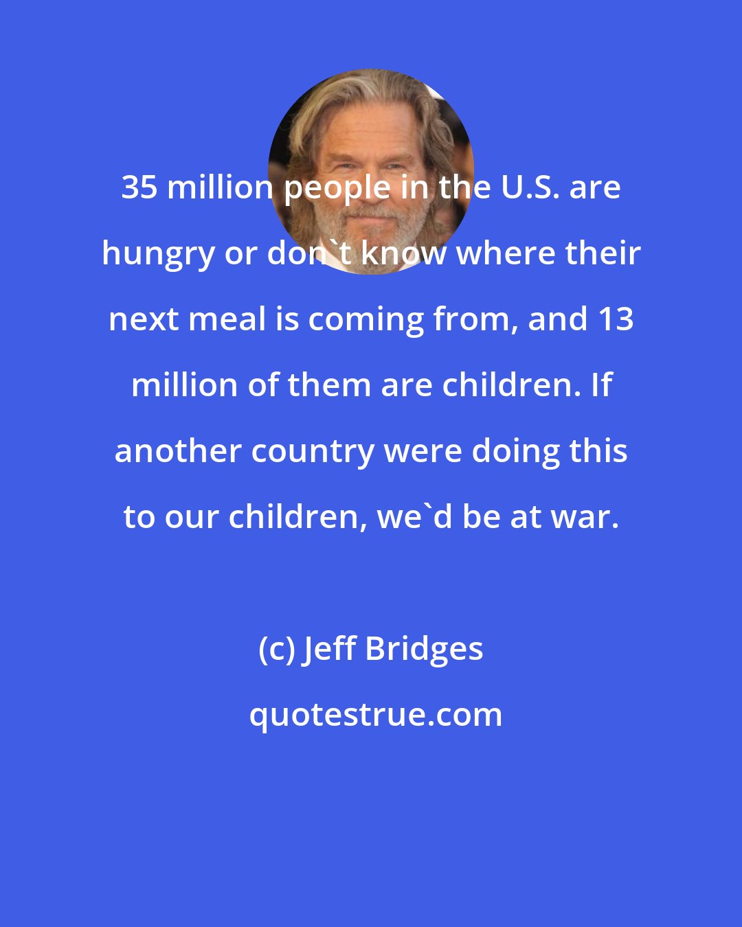 Jeff Bridges: 35 million people in the U.S. are hungry or don't know where their next meal is coming from, and 13 million of them are children. If another country were doing this to our children, we'd be at war.