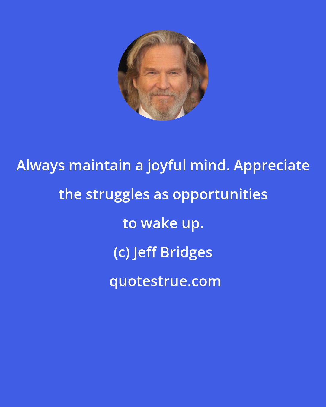 Jeff Bridges: Always maintain a joyful mind. Appreciate the struggles as opportunities to wake up.