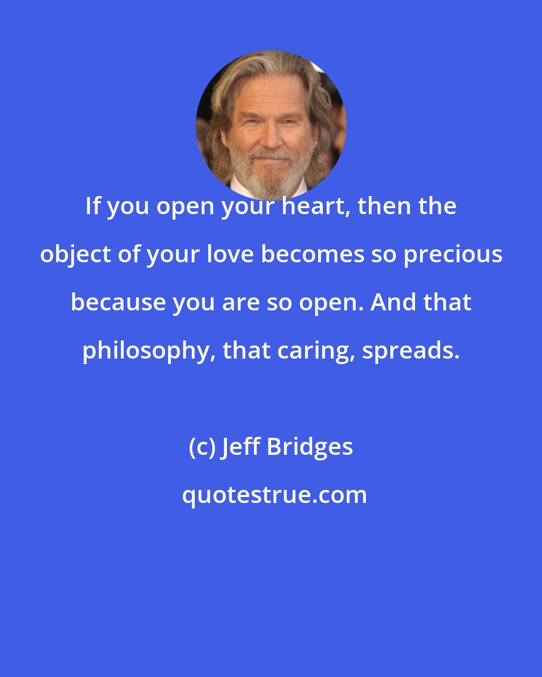 Jeff Bridges: If you open your heart, then the object of your love becomes so precious because you are so open. And that philosophy, that caring, spreads.