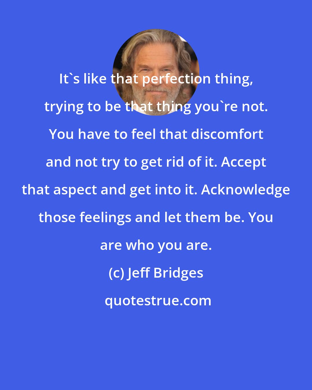 Jeff Bridges: It's like that perfection thing, trying to be that thing you're not. You have to feel that discomfort and not try to get rid of it. Accept that aspect and get into it. Acknowledge those feelings and let them be. You are who you are.