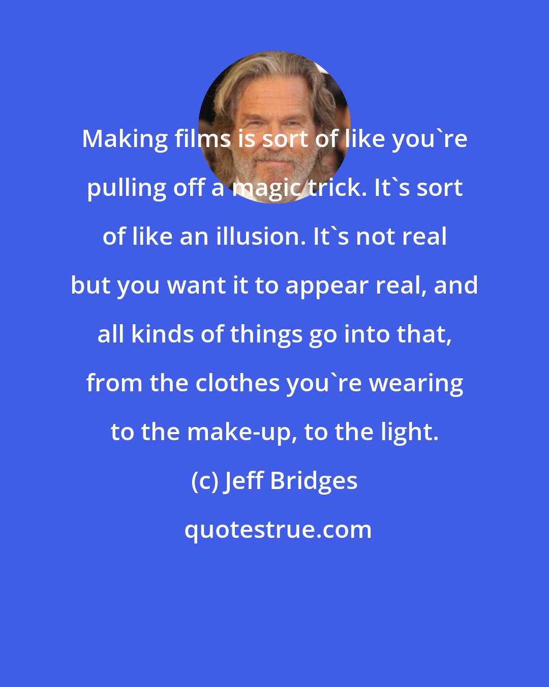 Jeff Bridges: Making films is sort of like you're pulling off a magic trick. It's sort of like an illusion. It's not real but you want it to appear real, and all kinds of things go into that, from the clothes you're wearing to the make-up, to the light.