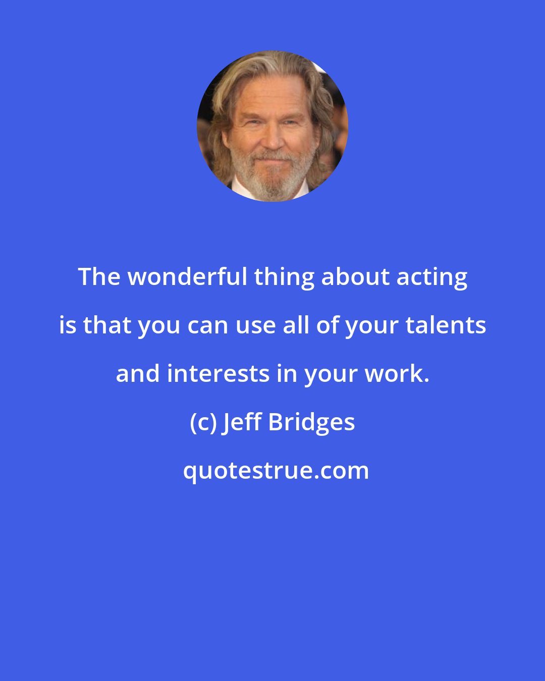 Jeff Bridges: The wonderful thing about acting is that you can use all of your talents and interests in your work.