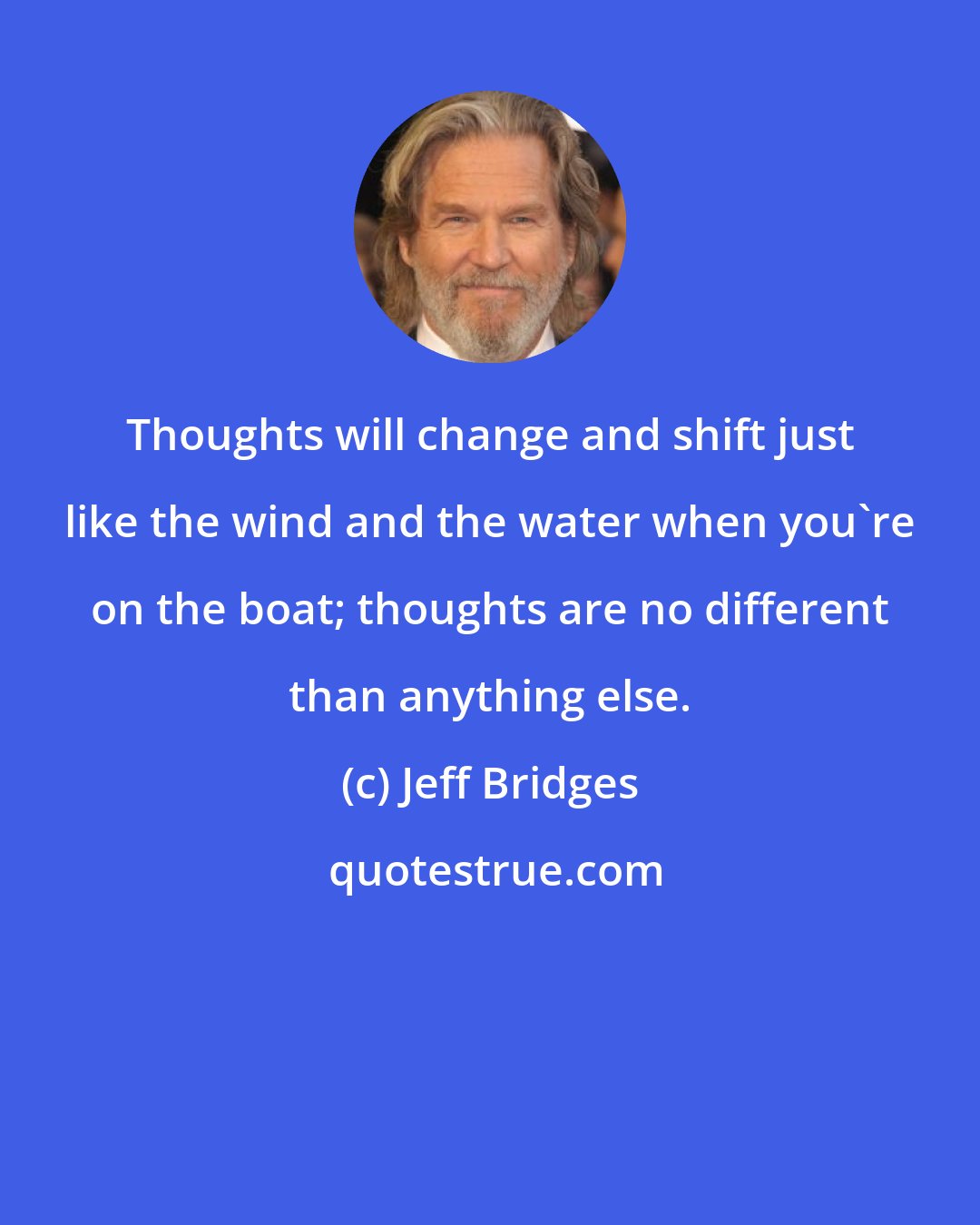 Jeff Bridges: Thoughts will change and shift just like the wind and the water when you're on the boat; thoughts are no different than anything else.