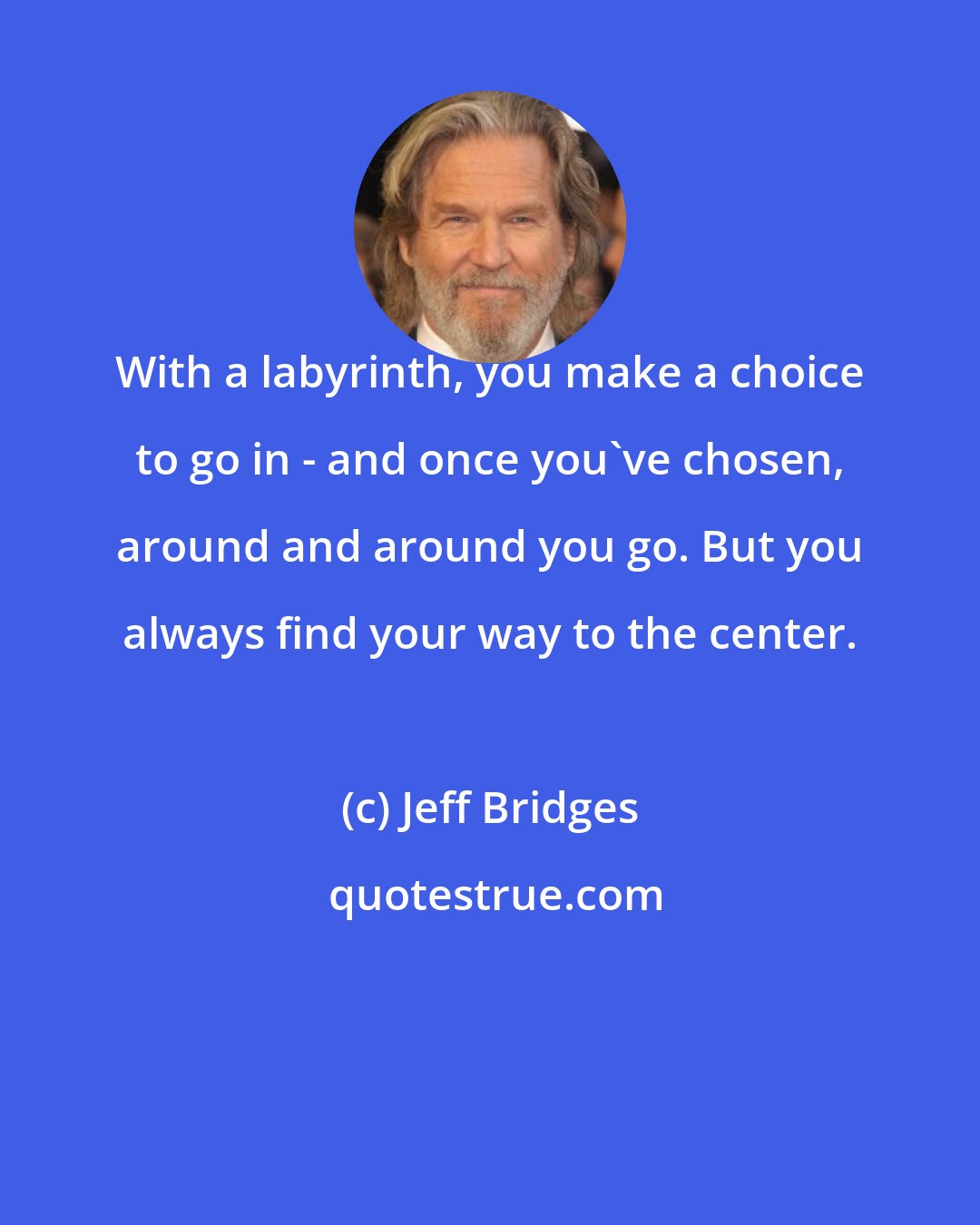 Jeff Bridges: With a labyrinth, you make a choice to go in - and once you've chosen, around and around you go. But you always find your way to the center.