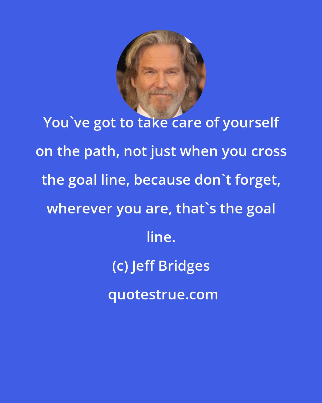 Jeff Bridges: You've got to take care of yourself on the path, not just when you cross the goal line, because don't forget, wherever you are, that's the goal line.
