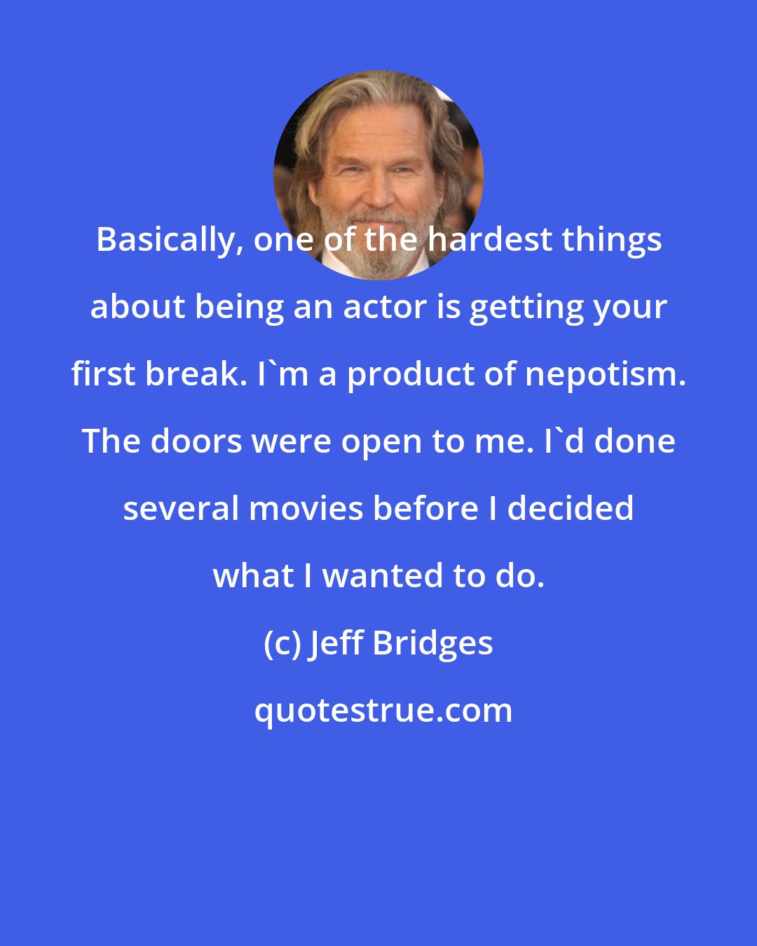Jeff Bridges: Basically, one of the hardest things about being an actor is getting your first break. I'm a product of nepotism. The doors were open to me. I'd done several movies before I decided what I wanted to do.