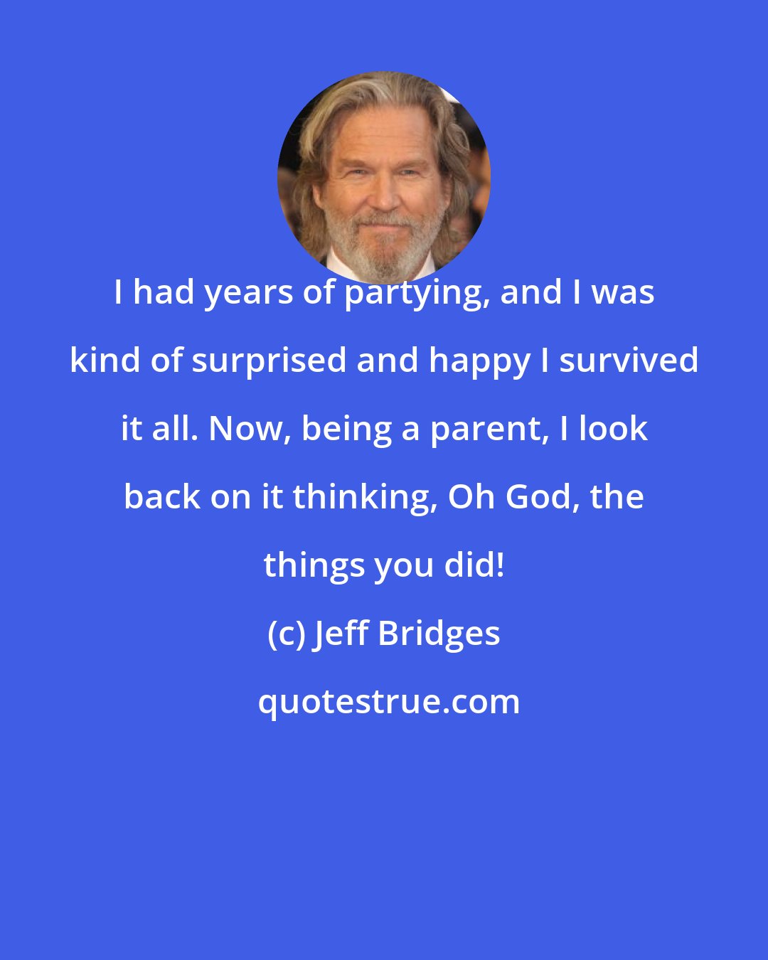 Jeff Bridges: I had years of partying, and I was kind of surprised and happy I survived it all. Now, being a parent, I look back on it thinking, Oh God, the things you did!