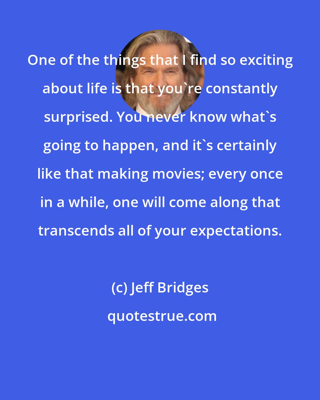 Jeff Bridges: One of the things that I find so exciting about life is that you're constantly surprised. You never know what's going to happen, and it's certainly like that making movies; every once in a while, one will come along that transcends all of your expectations.