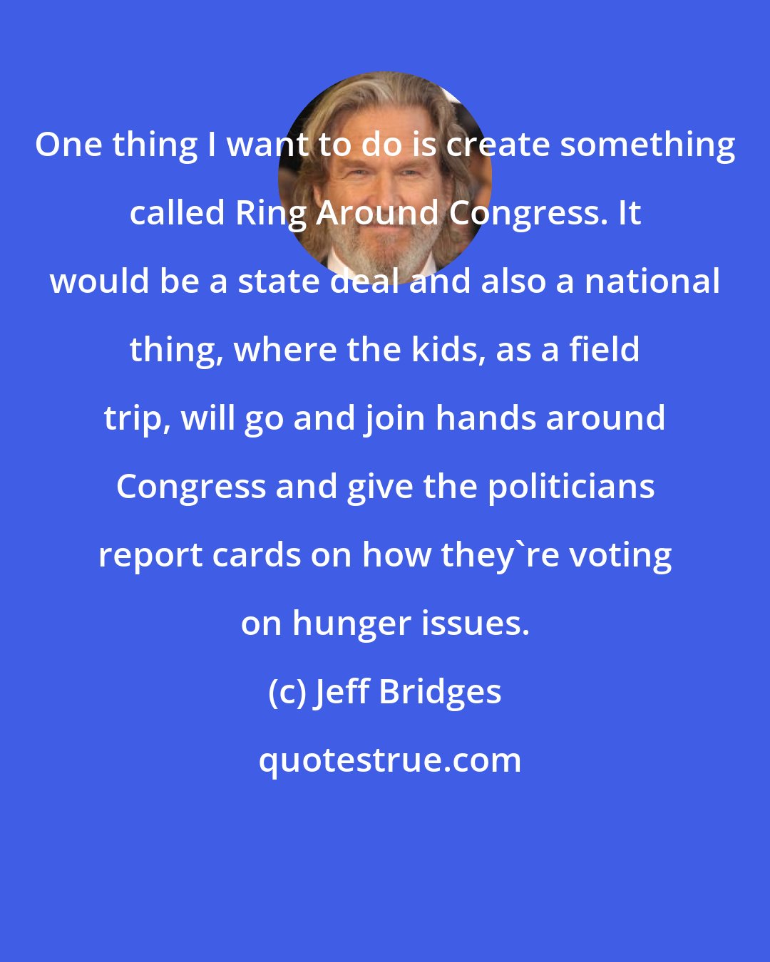 Jeff Bridges: One thing I want to do is create something called Ring Around Congress. It would be a state deal and also a national thing, where the kids, as a field trip, will go and join hands around Congress and give the politicians report cards on how they're voting on hunger issues.