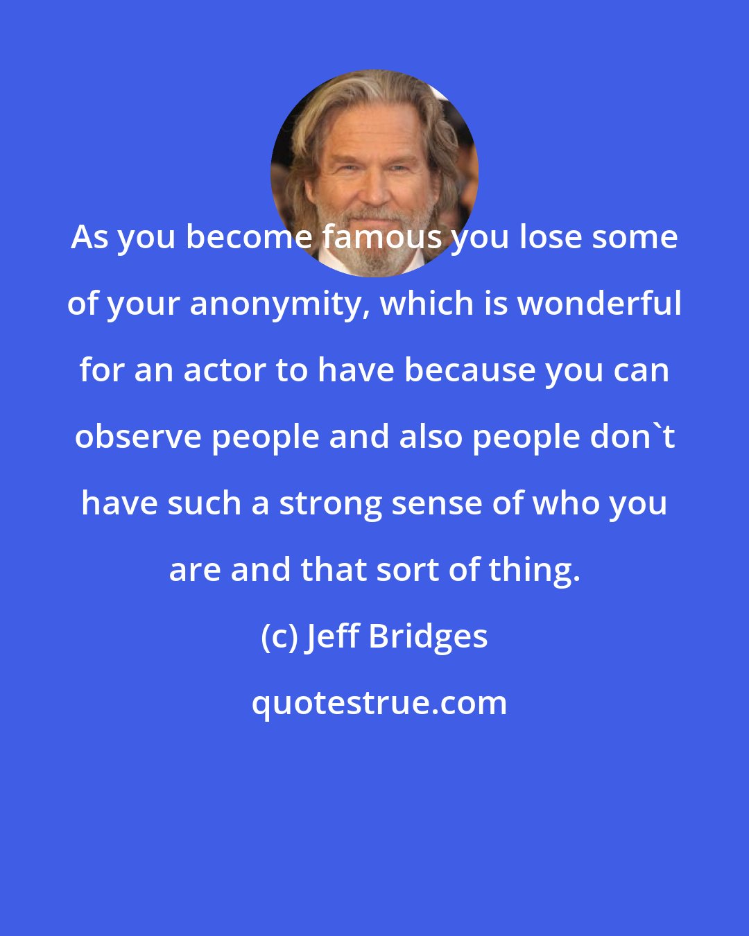 Jeff Bridges: As you become famous you lose some of your anonymity, which is wonderful for an actor to have because you can observe people and also people don't have such a strong sense of who you are and that sort of thing.