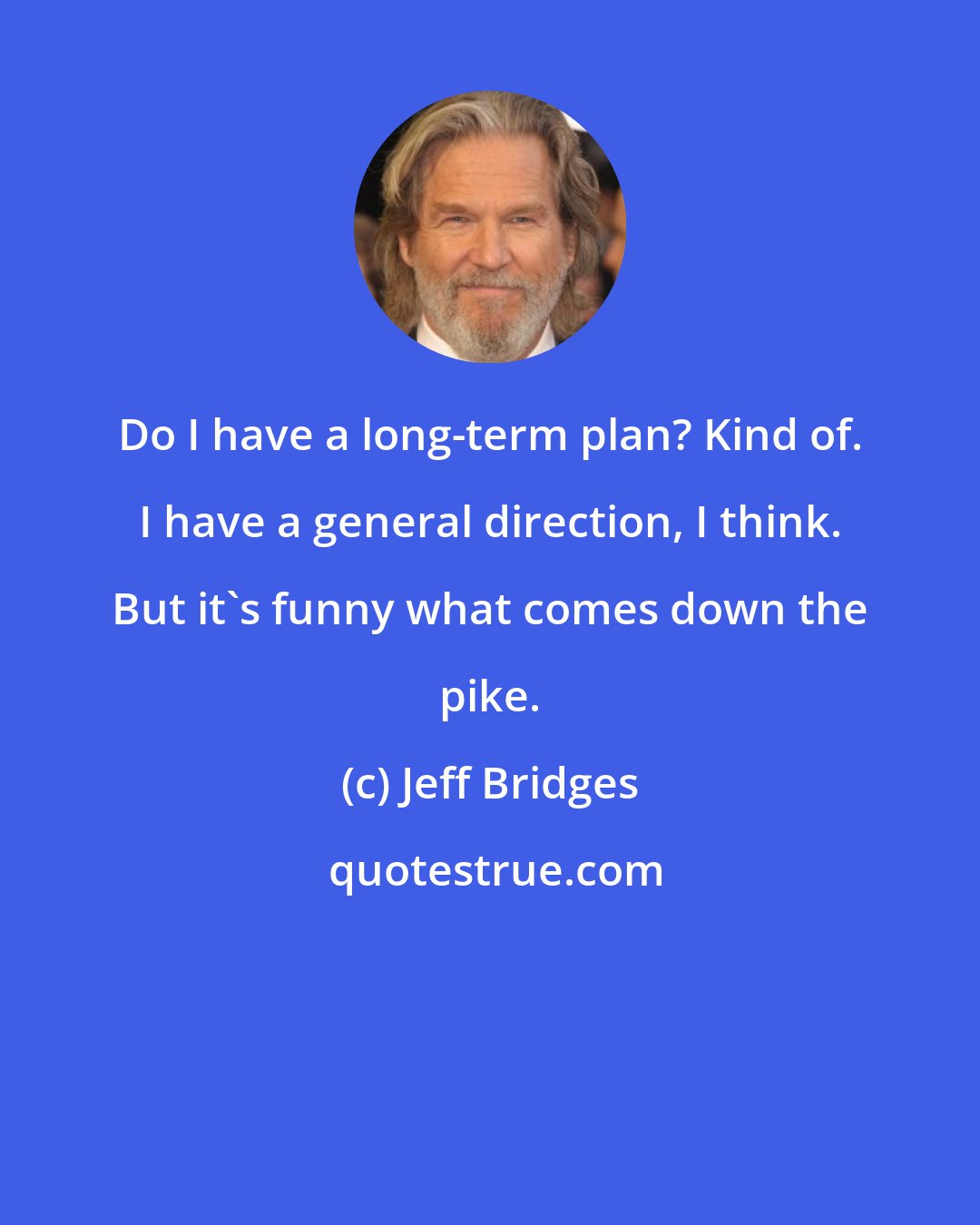 Jeff Bridges: Do I have a long-term plan? Kind of. I have a general direction, I think. But it's funny what comes down the pike.
