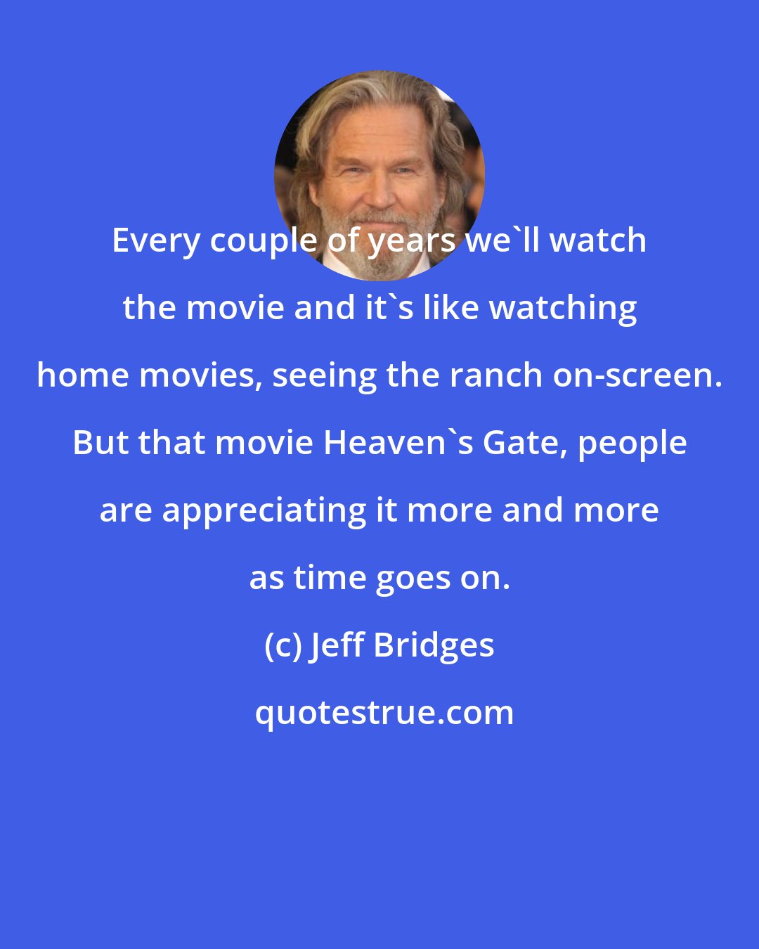 Jeff Bridges: Every couple of years we'll watch the movie and it's like watching home movies, seeing the ranch on-screen. But that movie Heaven's Gate, people are appreciating it more and more as time goes on.