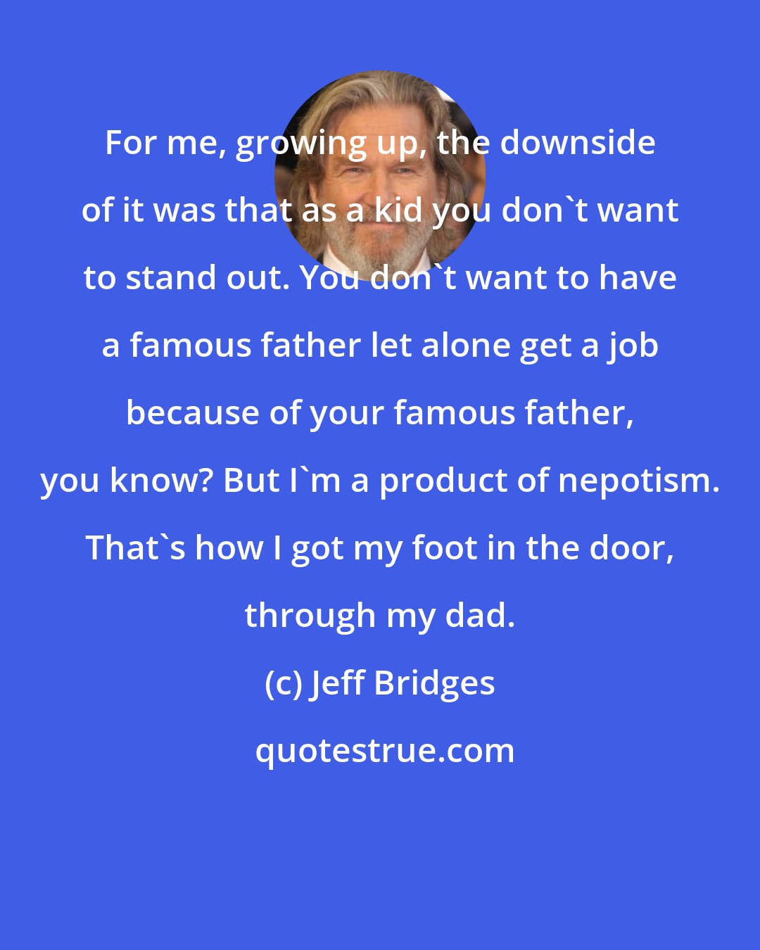 Jeff Bridges: For me, growing up, the downside of it was that as a kid you don't want to stand out. You don't want to have a famous father let alone get a job because of your famous father, you know? But I'm a product of nepotism. That's how I got my foot in the door, through my dad.