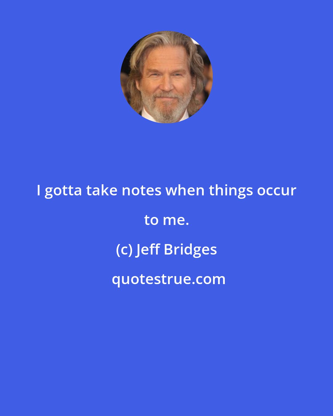 Jeff Bridges: I gotta take notes when things occur to me.