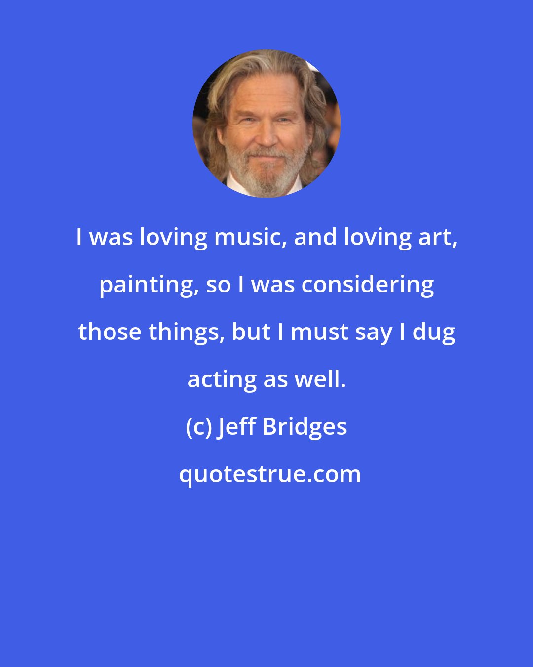 Jeff Bridges: I was loving music, and loving art, painting, so I was considering those things, but I must say I dug acting as well.