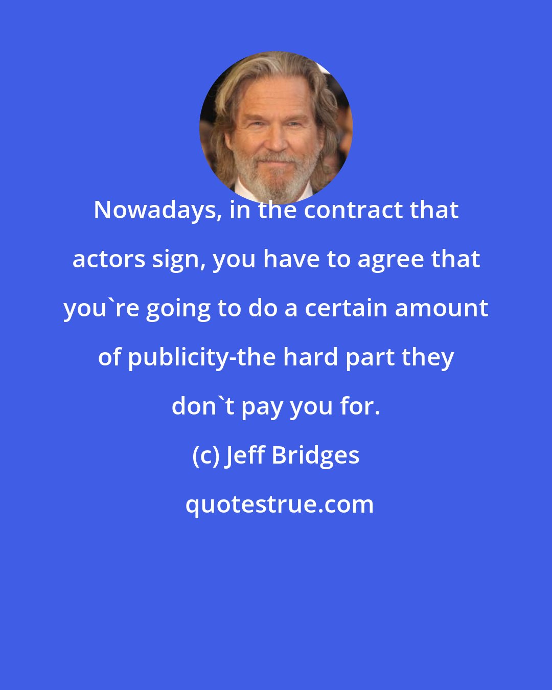 Jeff Bridges: Nowadays, in the contract that actors sign, you have to agree that you're going to do a certain amount of publicity-the hard part they don't pay you for.