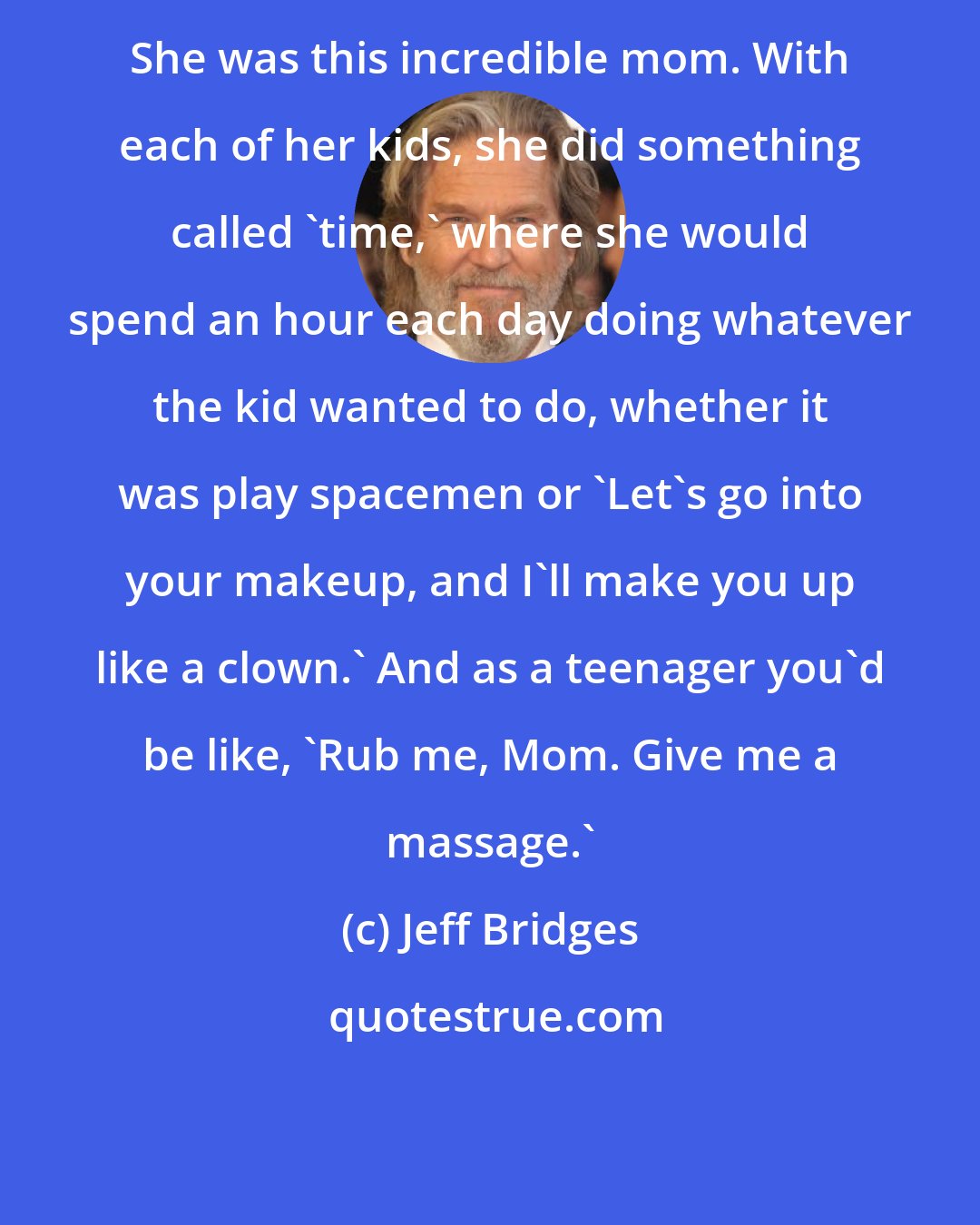 Jeff Bridges: She was this incredible mom. With each of her kids, she did something called `time,' where she would spend an hour each day doing whatever the kid wanted to do, whether it was play spacemen or `Let's go into your makeup, and I'll make you up like a clown.' And as a teenager you'd be like, `Rub me, Mom. Give me a massage.'