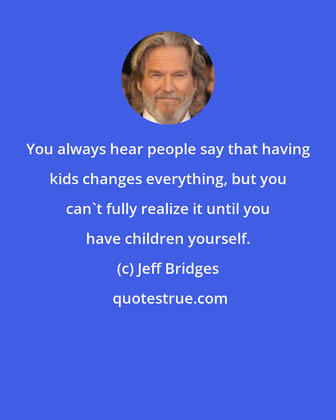 Jeff Bridges: You always hear people say that having kids changes everything, but you can't fully realize it until you have children yourself.
