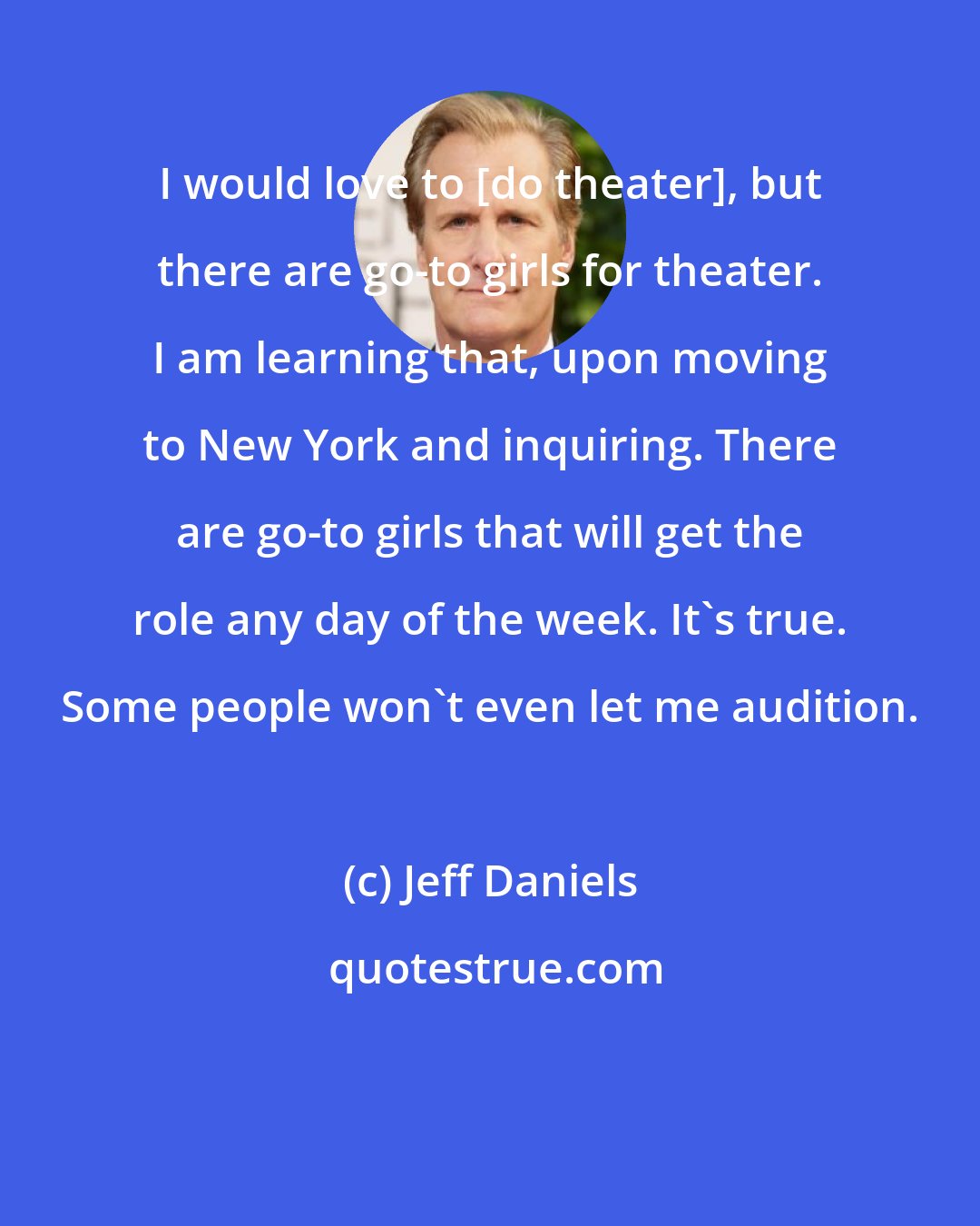 Jeff Daniels: I would love to [do theater], but there are go-to girls for theater. I am learning that, upon moving to New York and inquiring. There are go-to girls that will get the role any day of the week. It's true. Some people won't even let me audition.