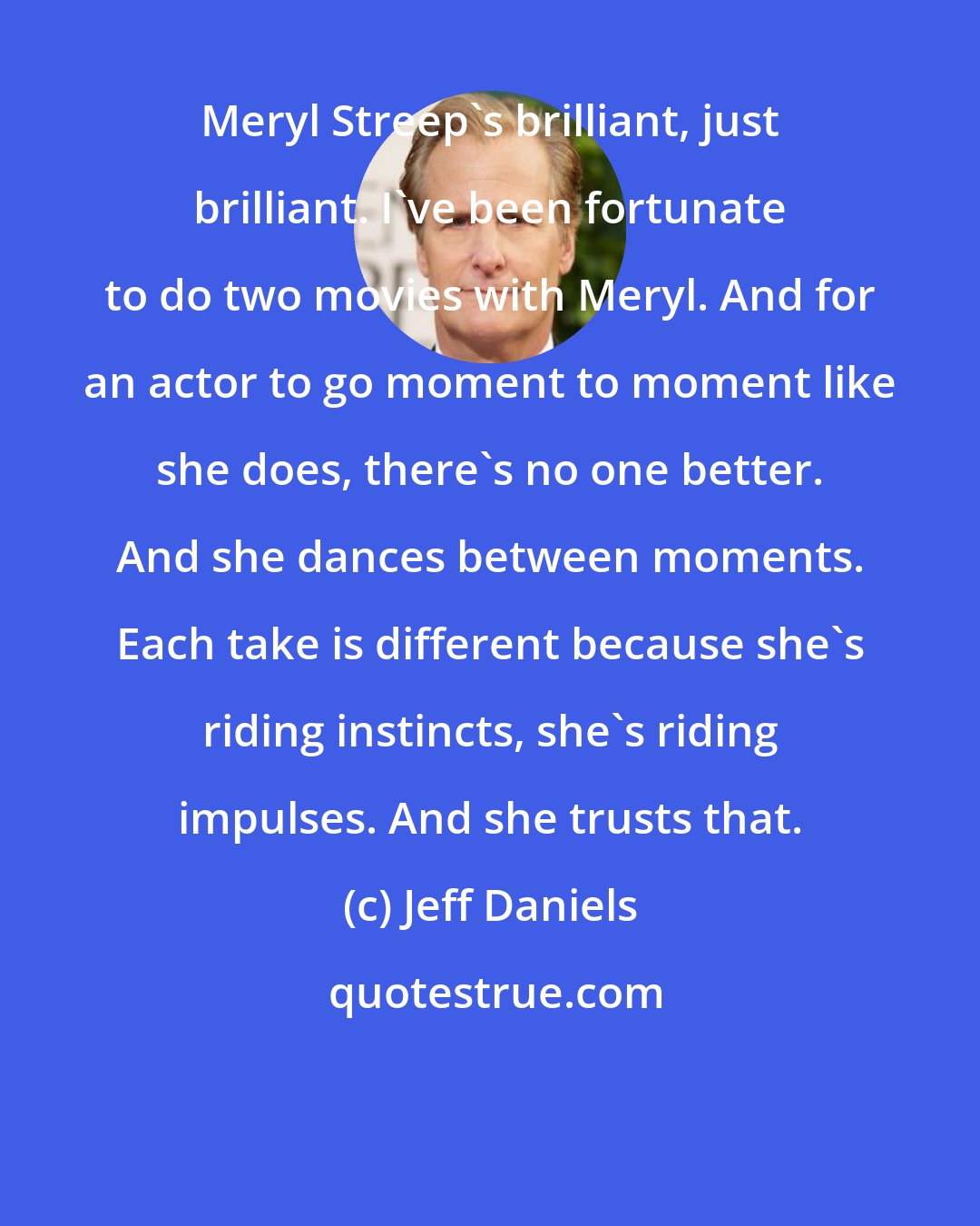 Jeff Daniels: Meryl Streep's brilliant, just brilliant. I've been fortunate to do two movies with Meryl. And for an actor to go moment to moment like she does, there's no one better. And she dances between moments. Each take is different because she's riding instincts, she's riding impulses. And she trusts that.