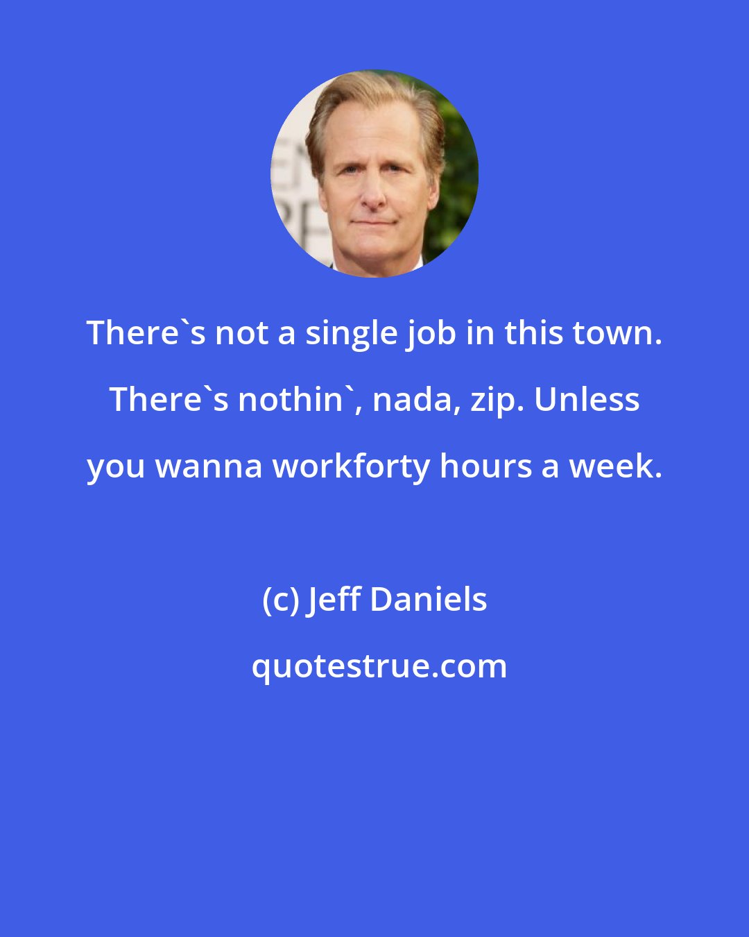 Jeff Daniels: There's not a single job in this town. There's nothin', nada, zip. Unless you wanna workforty hours a week.