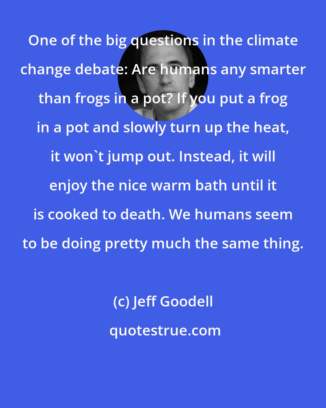 Jeff Goodell: One of the big questions in the climate change debate: Are humans any smarter than frogs in a pot? If you put a frog in a pot and slowly turn up the heat, it won't jump out. Instead, it will enjoy the nice warm bath until it is cooked to death. We humans seem to be doing pretty much the same thing.