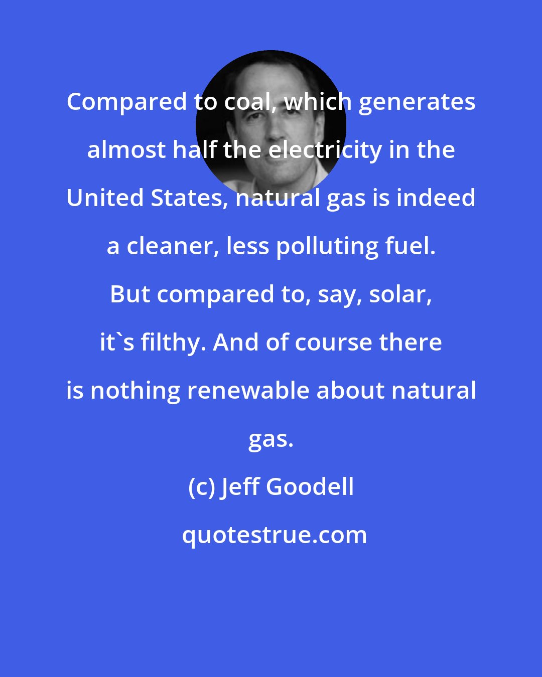 Jeff Goodell: Compared to coal, which generates almost half the electricity in the United States, natural gas is indeed a cleaner, less polluting fuel. But compared to, say, solar, it's filthy. And of course there is nothing renewable about natural gas.