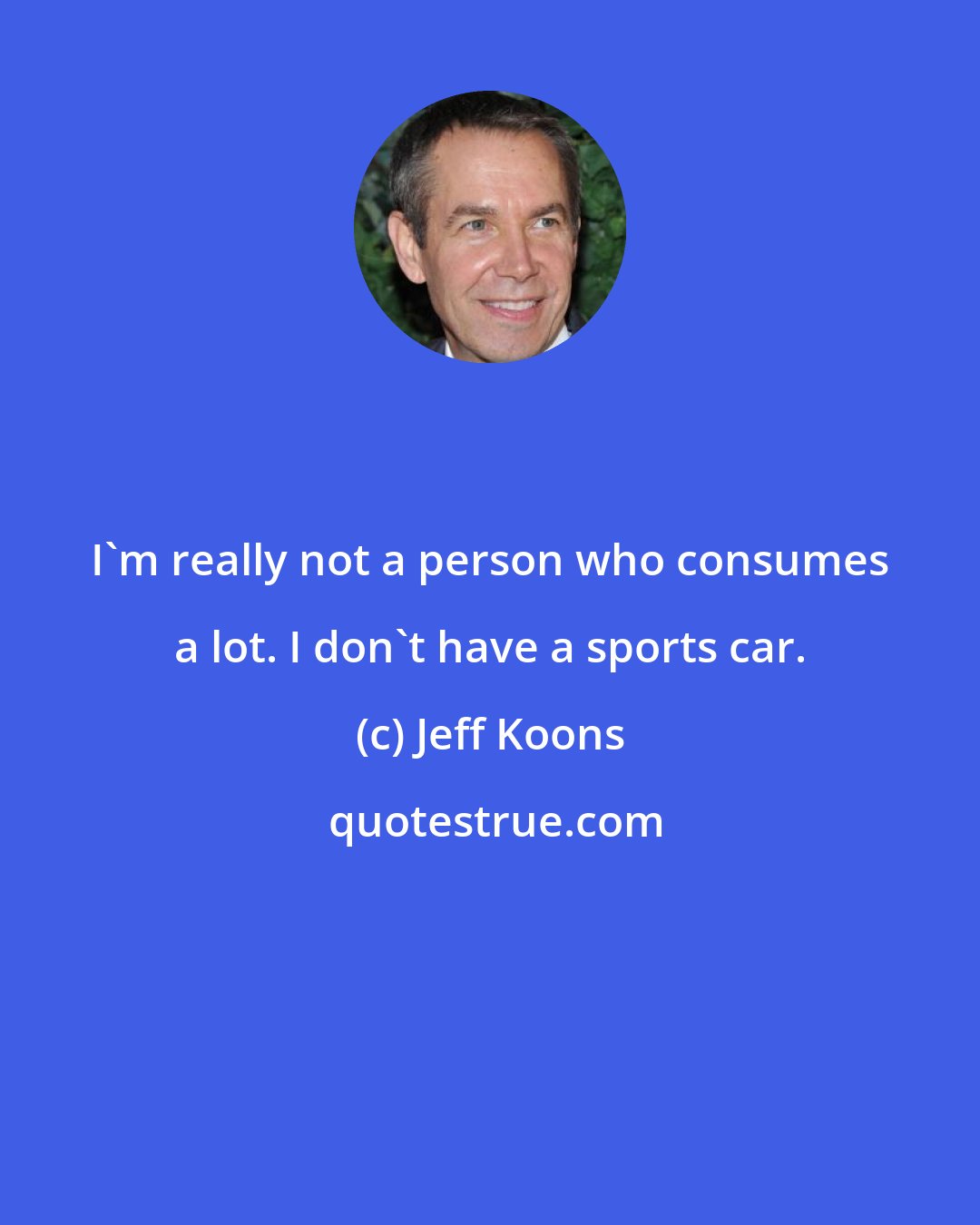 Jeff Koons: I'm really not a person who consumes a lot. I don't have a sports car.