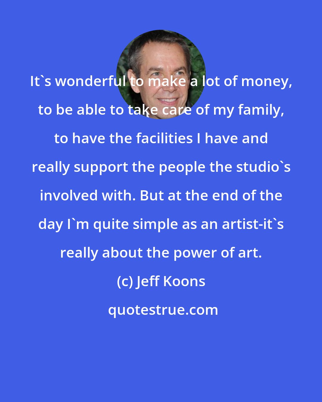 Jeff Koons: It's wonderful to make a lot of money, to be able to take care of my family, to have the facilities I have and really support the people the studio's involved with. But at the end of the day I'm quite simple as an artist-it's really about the power of art.