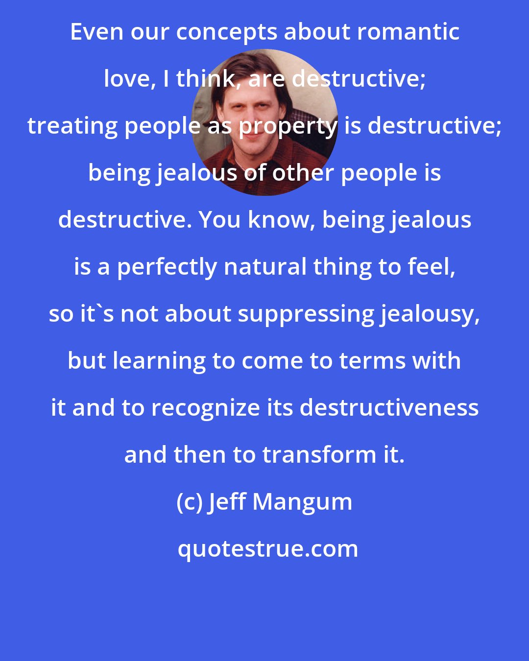 Jeff Mangum: Even our concepts about romantic love, I think, are destructive; treating people as property is destructive; being jealous of other people is destructive. You know, being jealous is a perfectly natural thing to feel, so it's not about suppressing jealousy, but learning to come to terms with it and to recognize its destructiveness and then to transform it.