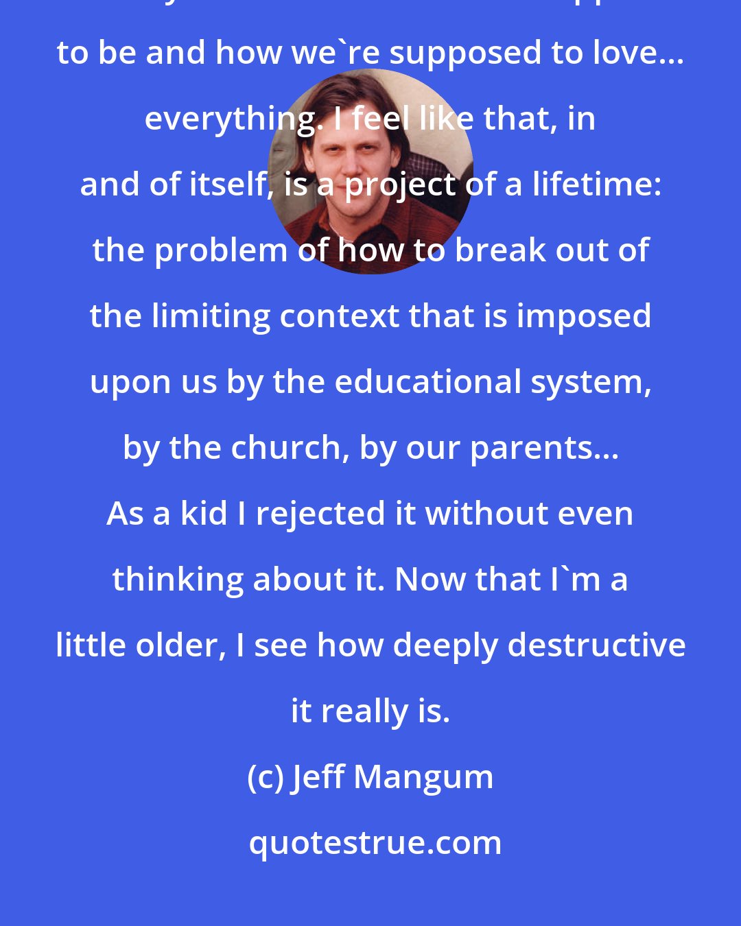 Jeff Mangum: I feel like we're so limited by the context at which we look at life. The way we look at who we're supposed to be and how we're supposed to love... everything. I feel like that, in and of itself, is a project of a lifetime: the problem of how to break out of the limiting context that is imposed upon us by the educational system, by the church, by our parents... As a kid I rejected it without even thinking about it. Now that I'm a little older, I see how deeply destructive it really is.
